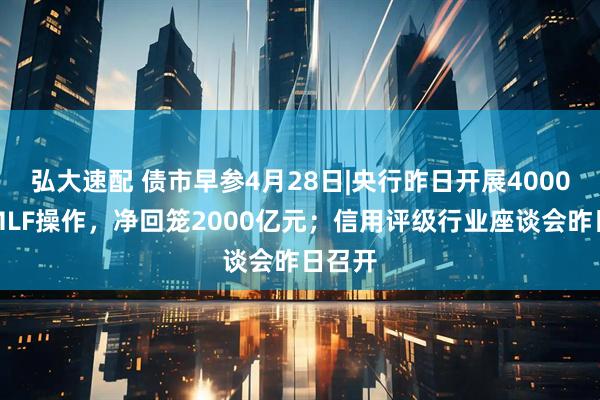 弘大速配 债市早参4月28日|央行昨日开展4000亿元MLF操作，净回笼2000亿元；信用评级行业座谈会昨日召开