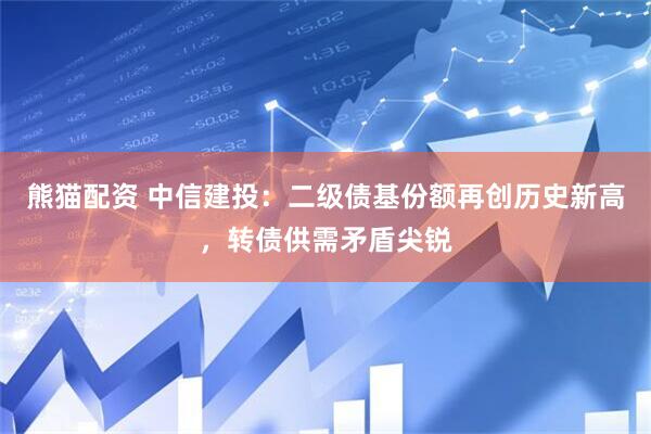 熊猫配资 中信建投：二级债基份额再创历史新高，转债供需矛盾尖锐