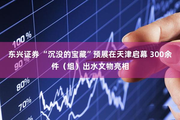 东兴证券 “沉没的宝藏”预展在天津启幕 300余件(组)出水文物亮相