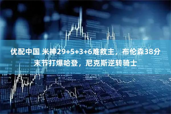 优配中国 米神29+5+3+6难救主，布伦森38分末节打爆哈登，尼克斯逆转骑士