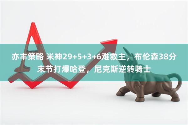 亦丰策略 米神29+5+3+6难救主，布伦森38分末节打爆哈登，尼克斯逆转骑士