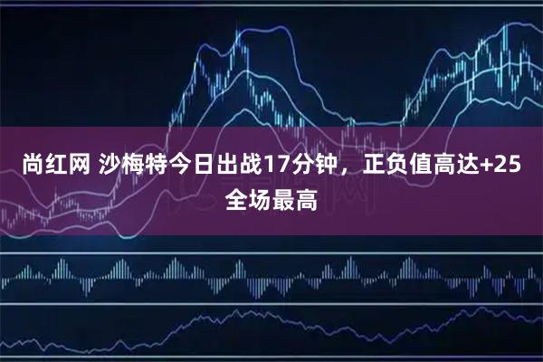 尚红网 沙梅特今日出战17分钟，正负值高达+25全场最高