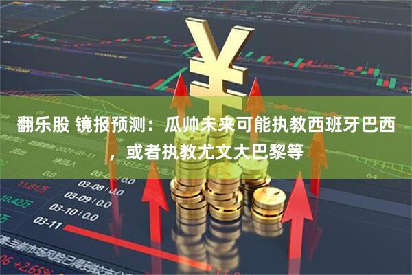翻乐股 镜报预测：瓜帅未来可能执教西班牙巴西，或者执教尤文大巴黎等