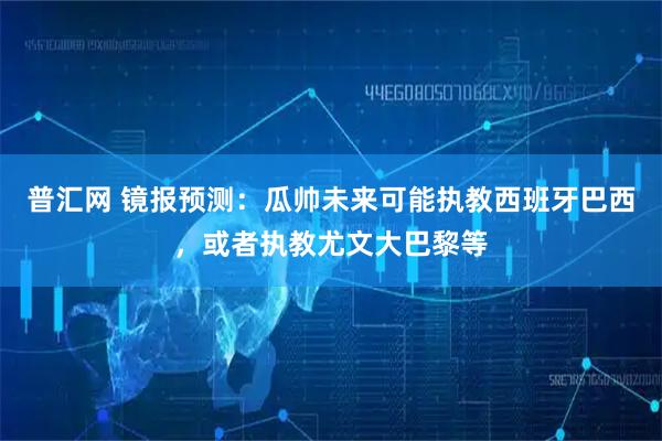 普汇网 镜报预测：瓜帅未来可能执教西班牙巴西，或者执教尤文大巴黎等