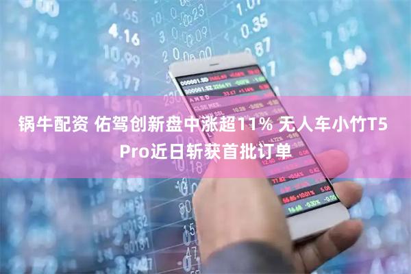 锅牛配资 佑驾创新盘中涨超11% 无人车小竹T5 Pro近日斩获首批订单