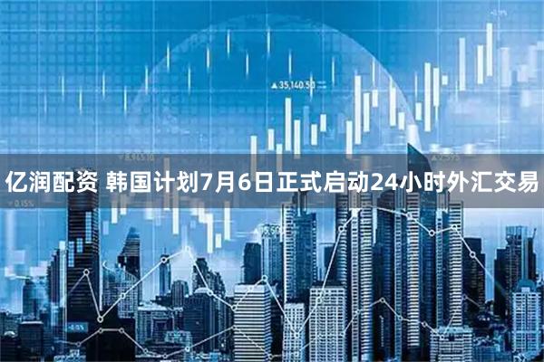 亿润配资 韩国计划7月6日正式启动24小时外汇交易