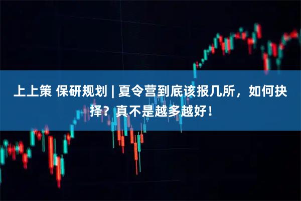 上上策 保研规划 | 夏令营到底该报几所，如何抉择？真不是越多越好！