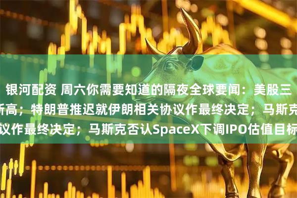 银河配资 周六你需要知道的隔夜全球要闻：美股三大股指全线收涨续创新高；特朗普推迟就伊朗相关协议作最终决定；马斯克否认SpaceX下调IPO估值目标