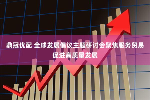 鼎冠优配 全球发展倡议主题研讨会聚焦服务贸易促进高质量发展