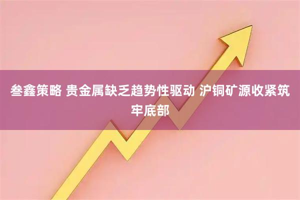 叁鑫策略 贵金属缺乏趋势性驱动 沪铜矿源收紧筑牢底部