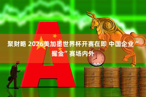 聚财略 2026美加墨世界杯开赛在即 中国企业“掘金”赛场内外