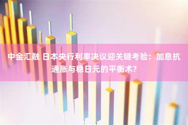 中金汇融 日本央行利率决议迎关键考验：加息抗通胀与稳日元的平衡术?