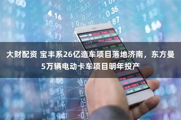 大财配资 宝丰系26亿造车项目落地济南，东方曼5万辆电动卡车项目明年投产