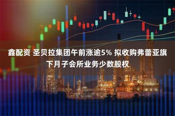 鑫配资 圣贝拉集团午前涨逾5% 拟收购弗蕾亚旗下月子会所业务少数股权