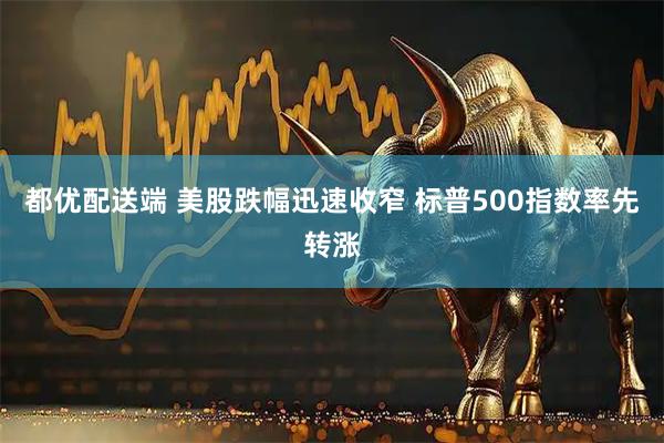 都优配送端 美股跌幅迅速收窄 标普500指数率先转涨