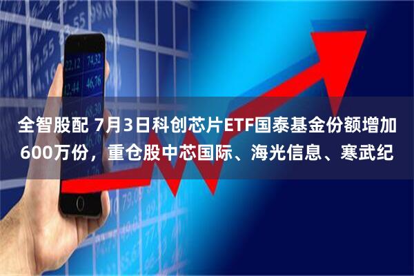 全智股配 7月3日科创芯片ETF国泰基金份额增加600万份，重仓股中芯国际、海光信息、寒武纪