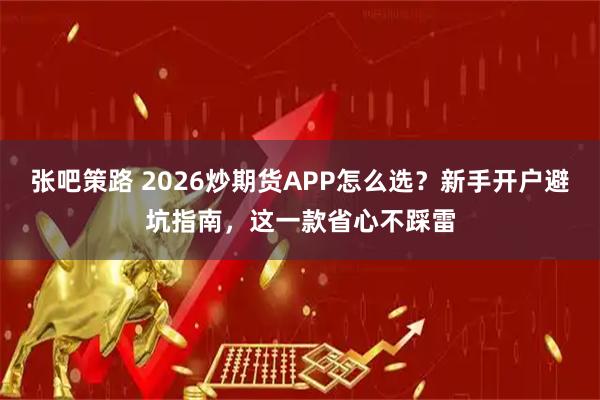 张吧策路 2026炒期货APP怎么选？新手开户避坑指南，这一款省心不踩雷