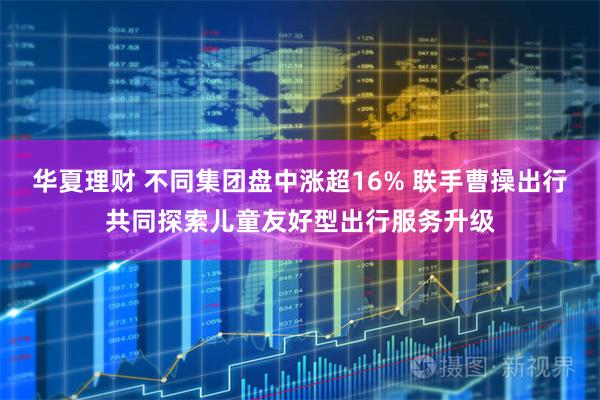 华夏理财 不同集团盘中涨超16% 联手曹操出行共同探索儿童友好型出行服务升级