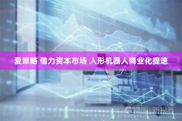 爱策略 借力资本市场 人形机器人商业化提速