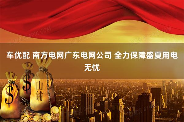 车优配 南方电网广东电网公司 全力保障盛夏用电无忧