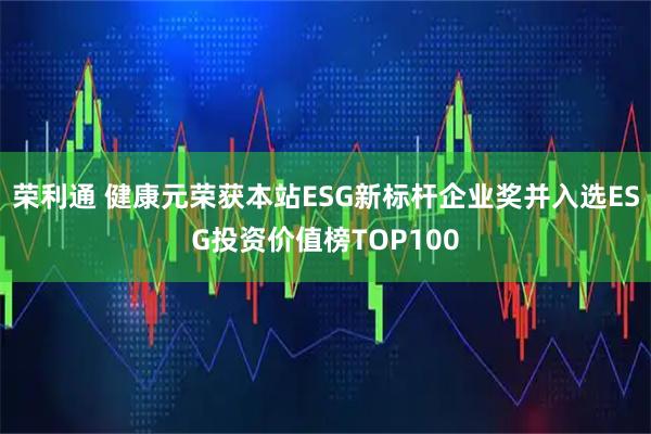 荣利通 健康元荣获本站ESG新标杆企业奖并入选ESG投资价值榜TOP100