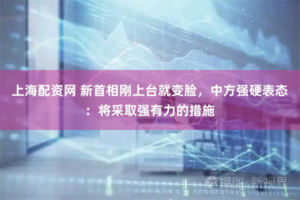 上海配资网 新首相刚上台就变脸，中方强硬表态：将采取强有力的措施