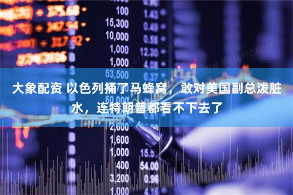 大象配资 以色列捅了马蜂窝，敢对美国副总泼脏水，连特朗普都看不下去了