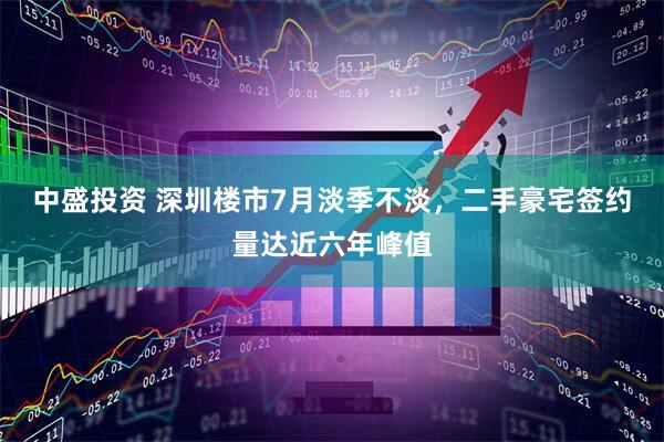 中盛投资 深圳楼市7月淡季不淡，二手豪宅签约量达近六年峰值