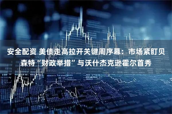 安全配资 美债走高拉开关键周序幕：市场紧盯贝森特“财政举措”与沃什杰克逊霍尔首秀