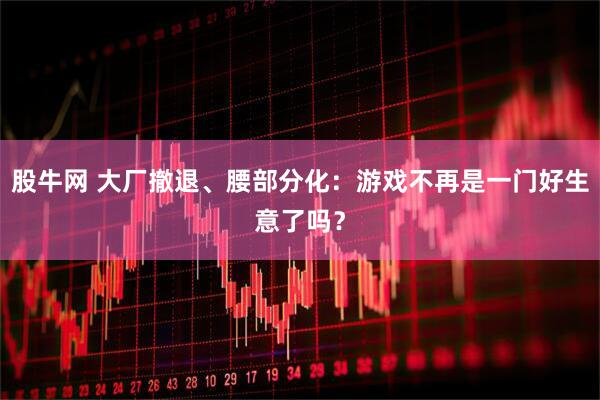 股牛网 大厂撤退、腰部分化：游戏不再是一门好生意了吗？