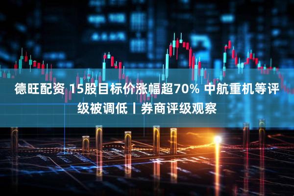 德旺配资 15股目标价涨幅超70% 中航重机等评级被调低丨券商评级观察